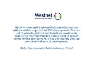 TIBCO ActiveMatrixBusinessWorks provides Westnet with a codeless approach to SOA development. The rich set of wizards, palettes and templates provides an experience that you wouldn’t normally get in an SOA programming environment. It has significantly boosted our speed and ease of development. Adrian Fong, Information Systems Manager, Westnet 
