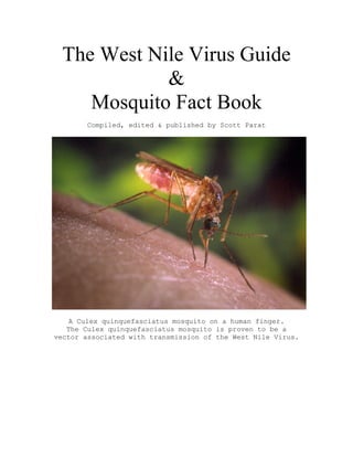 The West Nile Virus Guide
&
Mosquito Fact Book
Compiled, edited & published by Scott Parat
A Culex quinquefasciatus mosquito on a human finger.
The Culex quinquefasciatus mosquito is proven to be a
vector associated with transmission of the West Nile Virus.
 