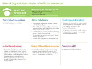 youth and
adult skills
West of England Metro Mayor - Candidate Manifestos
No skills policies featured in manifesto
Tim Bowles, Conservatives
• Increase the number of young people accessing
advanced apprenticeships in engineering and
related field, with particular emphasis on bringing
more of a gender balance to the sector.
StephenWilliams, Liberal Democrats
• Apprenticeships grant for employers
• Adult skills budget
• Post-16 further education
The metro mayor will have control over the:
• Work with the Local Enterprise Partnership,
colleges and employers to provide training
opportunities, including apprenticeships that
track trainees to ensure full training is achieved
• Integrate the Apprenticeship Grant for
Employers (AGE) into post 19+ training
through consultation with businesses and
key stakeholders
Lesley Mansell, Labour
Darren Hall, Greens
Aaron Foot, UKIP
• Support skilled workers from overseas to remain
within the West of England
• Work with local businesses, colleges and training
providers to create skills program that meets needs
of both people and the economy
• Commit significant resources into the adult learning
sector to develop lifelong learning
• Committing to maintain open libraries and centres
of community learning
• Assist the long term jobless in returning into work
John Savage, Independent
• Rebalance life chances for the underemployed
and disconnected by improving their skills and
matching local business’s needs;
• Invest in health education;
• Bring private sector resource to skills provision;
• Influence radical changes on investments for
young people and education.
No skills policies featured in manifesto
 