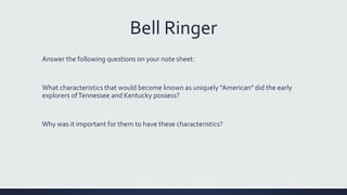 Bell Ringer
Answer the following questions on your note sheet:
What characteristics that would become known as uniquely "American" did the early
explorers ofTennessee and Kentucky possess?
Why was it important for them to have these characteristics?
 