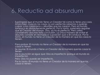 ›   Supóngase que el mundo tiene un Creador tal como lo tiene una casa.
    Ahora bien, cuando las casas no son perfectas sabemos a quiénes
    culpar: a los carpinteros y albañiles que las crearon. Pero el mundo
    tampoco es absolutamente perfecto. Por lo tanto, parecería seguirse
    que el Creador del mundo, Dios, ya no es perfecto. Pero usted
    consideraría absurda esta conclusión. La única manera de evitar el
    absurdo consiste en rechazar la suposición que a él conduce. Por lo
    tanto, el mundo no tiene un Creador de la manera en que las casas lo
    tienen.

›   Para probar: El mundo no tiene un Creador de la manera en que las
    casas lo tienen
›   Se asume: El mundo sí tiene un Creador de la manera que las casas lo
    tienen
›   De la asunción se sigue que: Dios es imperfecto (porque el mundo es
    imperfecto).
›   Pero: Dios no puede ser imperfecto.
›   Por lo tanto: El mundo no tiene un Creador de la manera en que las
    casas lo tienen.
 