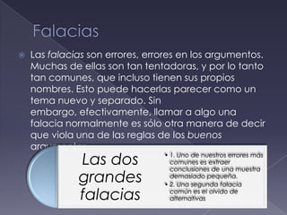    Las falacias son errores, errores en los argumentos.
    Muchas de ellas son tan tentadoras, y por lo tanto
    tan comunes, que incluso tienen sus propios
    nombres. Esto puede hacerlas parecer como un
    tema nuevo y separado. Sin
    embargo, efectivamente, llamar a algo una
    falacia normalmente es sólo otra manera de decir
    que viola una de las reglas de los buenos
    argumentos.
              Las dos            • 1. Uno de nuestros errores más
                                   comunes es extraer
                                   conclusiones de una muestra
              grandes              demasiado pequeña.
                                 • 2. Una segunda falacia

              falacias             común es el olvido de
                                   alternativas
 