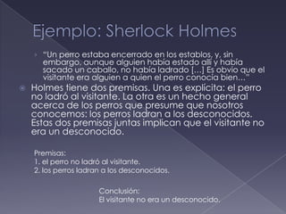 › “Un perro estaba encerrado en los establos, y, sin
      embargo, aunque alguien había estado allí y había
      sacado un caballo, no había ladrado […] Es obvio que el
      visitante era alguien a quien el perro conocía bien…”
   Holmes tiene dos premisas. Una es explícita: el perro
    no ladró al visitante. La otra es un hecho general
    acerca de los perros que presume que nosotros
    conocemos: los perros ladran a los desconocidos.
    Estas dos premisas juntas implican que el visitante no
    era un desconocido.

    Premisas:
    1. el perro no ladró al visitante.
    2. los perros ladran a los desconocidos.

                       Conclusión:
                       El visitante no era un desconocido.
 