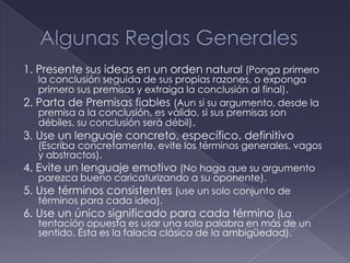 1. Presente sus ideas en un orden natural (Ponga primero
   la conclusión seguida de sus propias razones, o exponga
   primero sus premisas y extraiga la conclusión al final).
2. Parta de Premisas fiables (Aun si su argumento, desde la
   premisa a la conclusión, es válido, si sus premisas son
   débiles, su conclusión será débil).
3. Use un lenguaje concreto, específico, definitivo
   (Escriba concretamente, evite los términos generales, vagos
   y abstractos).
4. Evite un lenguaje emotivo (No haga que su argumento
   parezca bueno caricaturizando a su oponente).
5. Use términos consistentes (use un solo conjunto de
   términos para cada idea).
6. Use un único significado para cada término (La
   tentación opuesta es usar una sola palabra en más de un
   sentido. Ésta es la falacia clásica de la ambigüedad).
 