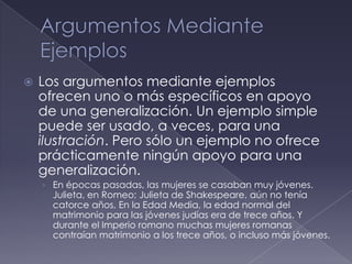    Los argumentos mediante ejemplos
    ofrecen uno o más específicos en apoyo
    de una generalización. Un ejemplo simple
    puede ser usado, a veces, para una
    ilustración. Pero sólo un ejemplo no ofrece
    prácticamente ningún apoyo para una
    generalización.
    › En épocas pasadas, las mujeres se casaban muy jóvenes.
      Julieta, en Romeo; Julieta de Shakespeare, aún no tenía
      catorce años, En la Edad Media, la edad normal del
      matrimonio para las jóvenes judías era de trece años. Y
      durante el Imperio romano muchas mujeres romanas
      contraían matrimonio a los trece años, o incluso más jóvenes.
 