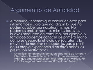    A menudo, tenemos que confiar en otros para
    informarnos y para que nos digan lo que no
    podemos saber por nosotros mismos. No
    podemos probar nosotros mismos todos los
    nuevos productos de consumo, por ejemplo, y
    tampoco podemos conocer de primera mano
    cómo se desarrolló el juicio de Sócrates; y la
    mayoría de nosotros no puede juzgar, a partir
    de su propia experiencia si en otros países los
    presos son maltratados.
    › Amnistía Internacional informa, en el número de Amensty
      International Newsletter (vol. 15, nº.1, p.6) de enero de
      1985, que algunos presos son maltratados en México. Por
      lo tanto, algunos presos son maltratados en México.
 
