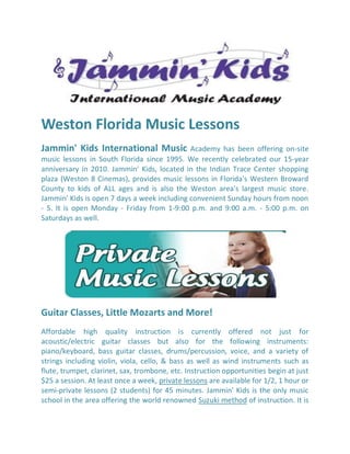 Weston Florida Music Lessons
Jammin' Kids International Music             Academy has been offering on-site
music lessons in South Florida since 1995. We recently celebrated our 15-year
anniversary in 2010. Jammin' Kids, located in the Indian Trace Center shopping
plaza (Weston 8 Cinemas), provides music lessons in Florida's Western Broward
County to kids of ALL ages and is also the Weston area's largest music store.
Jammin' Kids is open 7 days a week including convenient Sunday hours from noon
- 5. It is open Monday - Friday from 1-9:00 p.m. and 9:00 a.m. - 5:00 p.m. on
Saturdays as well.




Guitar Classes, Little Mozarts and More!
Affordable high quality instruction is currently offered not just for
acoustic/electric guitar classes but also for the following instruments:
piano/keyboard, bass guitar classes, drums/percussion, voice, and a variety of
strings including violin, viola, cello, & bass as well as wind instruments such as
flute, trumpet, clarinet, sax, trombone, etc. Instruction opportunities begin at just
$25 a session. At least once a week, private lessons are available for 1/2, 1 hour or
semi-private lessons (2 students) for 45 minutes. Jammin' Kids is the only music
school in the area offering the world renowned Suzuki method of instruction. It is
 
