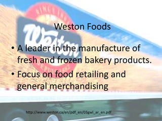 Weston Foods A leader in the manufacture of fresh and frozen bakery products. Focus on food retailing and general merchandising http://www.weston.ca/en/pdf_en/03gwl_ar_en.pdf 