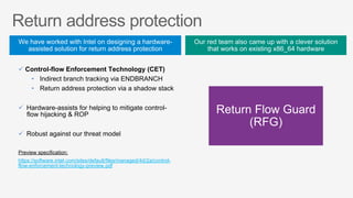 ü Control-flow Enforcement Technology (CET)
•  Indirect branch tracking via ENDBRANCH
•  Return address protection via a shadow stack
ü  Hardware-assists for helping to mitigate control-
flow hijacking & ROP
ü  Robust against our threat model
Preview specification:
https://software.intel.com/sites/default/files/managed/4d/2a/control-
flow-enforcement-technology-preview.pdf
 