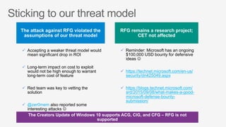 ü  Reminder: Microsoft has an ongoing
$100,000 USD bounty for defensive
ideas J
ü  https://technet.microsoft.com/en-us/
security/dn425049.aspx
ü  https://blogs.technet.microsoft.com/
srd/2015/09/08/what-makes-a-good-
microsoft-defense-bounty-
submission/
ü  Accepting a weaker threat model would
mean significant drop in ROI
ü  Long-term impact on cost to exploit
would not be high enough to warrant
long-term cost of feature
ü  Red team was key to vetting the
solution
ü  @zer0mem also reported some
interesting attacks J
 