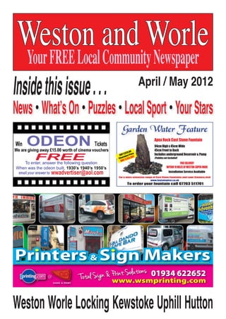 WWW.WESTONANDWORLEADVERTISER.COM
Weston and Worle
YourFREELocalCommunityNewspaper
April / May 2012
Insidethisissue...
News•What’sOn•Puzzles•LocalSport•YourStars
Weston Worle Locking Kewstoke Uphill Hutton
To enter, answer the following question
When was the odeon built, 1930’s 1940’s 1950’s
wwadvertiser@aol.com
ODEON
FREE
To order your fountain call 07703 511701
FREEDELIVERY
WITHIN10MILESOFWESTON-SUPER-MARE
For a more extensive range of Cast Stone Fountains and Lawn Statuary visit
www.foutainwise.co.uk
RRP £329.00
Clearance Price
ONLY £263.00!!
Apex Rock Cast Stone Fountain
94cm High x 45cm Wide
45cm Front to Back
Includes underground Reservoir & Pump
(Pebbles not Included)
To order your fountain call 07703 511701
FREEDELIVERY
WITHIN10MILESOFWESTON-SUPER-MARE
For a more extensive range of Cast Stone Fountains and Lawn Statuary visit
www.foutainwise.co.uk
RRP £329.00
Clearance Price
ONLY £263.00!!
Apex Rock Cast Stone Fountain
94cm High x 45cm Wide
45cm Front to Back
Includes underground Reservoir & Pump
(Pebbles not Included)
Installation Service Available
 