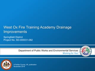 West Ox Fire Training Academy Drainage
Improvements
Springfield District
Project No. SD-000031-082
Department of Public Works and Environmental Services
Working for You!
A Fairfax County, VA, publication
November 2016
 
