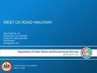 A Fairfax County, VA, publication
Department of Public Works and Environmental Services
Working for You!
WEST OX ROAD WALKWAY
Task Order No. 85
Contract No. CN 16026001
Project No. 5G25-063-005
Sully District
Tax Map No. 46-3
March 11, 2020
 