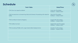 Schedule
Tech Talks Date/Time
TT#1 Dive into Apache Kafka® June 4th (Thursday)
10:30am - 11:30am AEST
TT#2 Introduction to Streaming Data and Stream Processing with Apache
Kafka
July 2nd (Thursday)
10:30am - 11:30am AEST
TT#3 Confluent Schema Registry August 6th (Thursday)
10:30am - 11:30am AEST
TT#4 Kafka Connect September 3rd (Thursday)
10:30am - 11:30am AEST
TT#5 Avoiding Pitfalls with Large-Scale Kafka Deployments October 1st (Thursday)
10:30am - 11:30am AEST
 