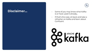 Disclaimer… • Some of you may know what Kafka
is or have used it already...
• If that’s the case, sit back and take a
refresher on Kafka and learn about
Confluent
 