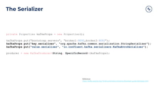 The Serializer
private Properties kafkaProps = new Properties();
kafkaProps.put(“bootstrap.servers”, “broker1:9092,broker2:9092”);
kafkaProps.put(“key.serializer”, “org.apache.kafka.common.serialization.StringSerializer”);
kafkaProps.put("value.serializer", "io.confluent.kafka.serializers.KafkaAvroSerializer");
producer = new KafkaProducer<String, SpecificRecord>(kafkaProps);
Reference
https://kafka.apache.org/10/documentation/streams/developer-guide/datatypes.html
 