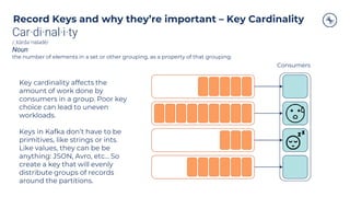 Record Keys and why they’re important – Key Cardinality
Consumers
Key cardinality affects the
amount of work done by
consumers in a group. Poor key
choice can lead to uneven
workloads.
Keys in Kafka don’t have to be
primitives, like strings or ints.
Like values, they can be be
anything: JSON, Avro, etc… So
create a key that will evenly
distribute groups of records
around the partitions.
Car·di·nal·i·ty
/ˌkärdəˈnalədē/
Noun
the number of elements in a set or other grouping, as a property of that grouping.
 