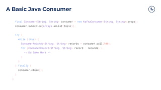 A Basic Java Consumer
final Consumer<String, String> consumer = new KafkaConsumer<String, String>(props);
consumer.subscribe(Arrays.asList(topic));
try {
while (true) {
ConsumerRecords<String, String> records = consumer.poll(100);
for (ConsumerRecord<String, String> record : records) {
-- Do Some Work --
}
}
} finally {
consumer.close();
}
}
 