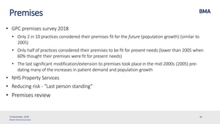 ©British Medical Association
Premises
• GPC premises survey 2018
• Only 2 in 10 practices considered their premises fit for the future (population growth) (similar to
2005)
• Only half of practices considered their premises to be fit for present needs (lower than 2005 when
60% thought their premises were fit for present needs)
• The last significant modification/extension to premises took place in the mid-2000s (2005) pre-
dating many of the increases in patient demand and population growth
• NHS Property Services
• Reducing risk - “Last person standing”
• Premises review
15 November, 2019 16
 
