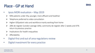©British Medical Association
Place - GP at Hand
• Ipsos MORI evaluation – May 2019
 94% patients under 45y, younger, more affluent and healthier
 Telephone preferred to video consultation
 Higher GP/patient ratio and workforce mainly working from home
 28% de-register (London average 16%), commonly de-register after 2 weeks and 47%
return to previous practice
 Implications for health inequalities
 Affordability
• Digital-first and out of area regulations review
• Digital investment for every practice
15 November, 2019 19
 