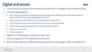©British Medical Association
Digital and access
• Commitment to provide recommended specification for IT and digital to be provided by CCGs
• Increased digital options:
 Offer and promote electronic ordering of repeat prescriptions and using electronic repeat dispensing for all
patients for whom it is clinically appropriate by April 2019;
 No fax machines for NHS work or patient correspondence, by April 2020;
 Ensure they have an up-to-date and informative online presence by April 2020;
 At least 25% of appointments available for online booking by July 2019
 Online access to records
 Video consultations
• Digitalise remaining paper records over next 3 years
• £20m in to global sum for Subject Access Requests
• NHS111 direct booking: 1/3000 patients per day (after clinical triage) - £30m in to global sum
15 November, 2019 20
 