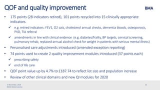 ©British Medical Association
QOF and quality improvement
• 175 points (28 indicators retired), 101 points recycled into 15 clinically appropriate
indicators.
 e.g. retired indicators: FEV1, O2 sats, cholesterol annual checks, dementia bloods, osteoporosis,
PVD, TIA referral
 amendments in line with clinical evidence (e.g. diabetes/frailty, BP targets, cervical screening,
pulmonary rehab, replaced annual alcohol check for weight in patients with serious mental illness)
• Personalised care adjustments introduced (amended exception reporting)
• 74 points used to create 2 quality improvement modules introduced (37 points each)
 prescribing safety
 end of life care
• QOF point value up by 4.7% to £187.74 to reflect list size and population increase
• Review of other clinical domains and new QI modules for 2020
15 November, 2019 25
 