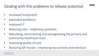 ©British Medical Association
Dealing with the problems to release potential
• Increased investment
• Expanded workforce
• Improved IT
• Reducing risks – indemnity, premises
• Rebuilding, reconnecting and reinvigorating the primary and
community healthcare team
• Improving quality of care
• Restoring GP morale – improving recruitment and retention
15 November, 2019 27
 