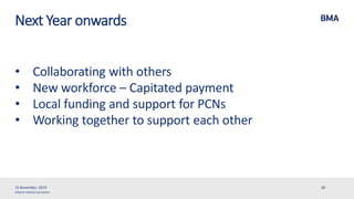 ©British Medical Association
Next Year onwards
• Collaborating with others
• New workforce – Capitated payment
• Local funding and support for PCNs
• Working together to support each other
15 November, 2019 28
 