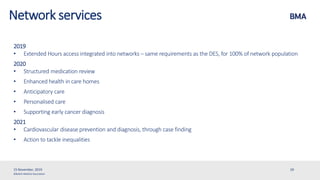 ©British Medical Association
2019
• Extended Hours access integrated into networks – same requirements as the DES, for 100% of network population
2020
• Structured medication review
• Enhanced health in care homes
• Anticipatory care
• Personalised care
• Supporting early cancer diagnosis
2021
• Cardiovascular disease prevention and diagnosis, through case finding
• Action to tackle inequalities
15 November, 2019 29
Network services
 