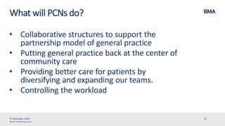 ©British Medical Association
What will PCNs do?
• Collaborative structures to support the
partnership model of general practice
• Putting general practice back at the center of
community care
• Providing better care for patients by
diversifying and expanding our teams.
• Controlling the workload
15 November, 2019 31
 