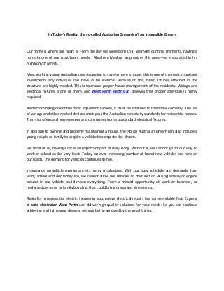 In Today’s Reality, the so-called Australian Dream isn’t an Impossible Dream
Our home is where our heart is. From the day we were born until we meet our final moments, having a
home is one of our most basic needs. Abraham Maslow emphasizes this need—as elaborated in his
Hierarchy of Needs.
Most working young Australians are struggling to save to have a house; this is one of the most important
investments any individual can have in his lifetime. Because of this, basic fixtures attached in the
structure are highly needed. This is to ensure proper house management of the residents. Wirings and
electrical fixtures is one of them, and West Perth electrician believes that proper attention is highly
required.
Aside from being one of the most important fixtures, it must be attached to the home correctly. The use
of wirings and other related devices must pass the Australian electricity standards for residential houses.
This is to safeguard homeowners and consumers from substandard electrical fixtures.
In addition to owning and properly maintaining a house, the typical Australian Dream can also include a
young couple or family to acquire a vehicle to complete the dream.
For most of us, having a car is an important part of daily living. Without it, we cannot go on our way to
work or school at the very least. Today, an ever increasing number of brand new vehicles are now on
our roads. The demand for vehicles continues to rise.
Importance on vehicle maintenance is highly emphasized. With our busy schedule and demands from
work, school and our family life, we cannot allow our vehicles to malfunction. A single delay or engine
trouble in our vehicle could mean everything. From a missed opportunity at work or business, or
neglected personal or family bonding, that could bring unwanted stress to us.
Flexibility in residential electric fixtures in automotive electrical repairs is a commendable feat. Experts
at auto electrician West Perth can deliver high quality solutions for your needs. So you can continue
achieving and living your dreams, without being annoyed by the small things.
 