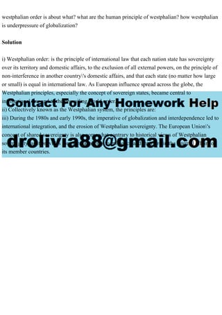 westphalian order is about what? what are the human principle of westphalian? how westphalian
is underpressure of globalization?
Solution
i) Westphalian order: is the principle of international law that each nation state has sovereignty
over its territory and domestic affairs, to the exclusion of all external powers, on the principle of
non-interference in another country's domestic affairs, and that each state (no matter how large
or small) is equal in international law. As European influence spread across the globe, the
Westphalian principles, especially the concept of sovereign states, became central to
international law and to the prevailing world order.
ii) Collectively known as the Westphalian system, the principles are:
iii) During the 1980s and early 1990s, the imperative of globalization and interdependence led to
international integration, and the erosion of Westphalian sovereignty. The European Union's
concept of shared sovereignty is also somewhat contrary to historical views of Westphalian
sovereignty, as it provides for external agents to influence and interfere in the internal affairs of
its member countries.
 