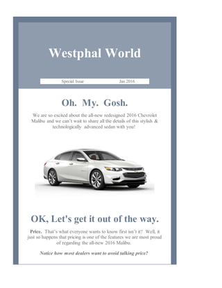Westphal World
Special Issue Jan 2016
Oh. My. Gosh.
We are so excited about the all-new redesigned 2016 Chevrolet
Malibu and we can’t wait to share all the details of this stylish &
technologically advanced sedan with you!
OK, Let's get it out of the way.
Price. That’s what everyone wants to know first isn’t it? Well, it
just so happens that pricing is one of the features we are most proud
of regarding the all-new 2016 Malibu.
Notice how most dealers want to avoid talking price?
 
