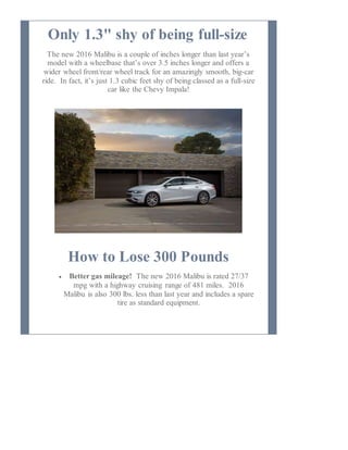 Only 1.3" shy of being full-size
The new 2016 Malibu is a couple of inches longer than last year’s
model with a wheelbase that’s over 3.5 inches longer and offers a
wider wheel front/rear wheel track for an amazingly smooth, big-car
ride. In fact, it’s just 1.3 cubic feet shy of being classed as a full-size
car like the Chevy Impala!
How to Lose 300 Pounds
 Better gas mileage! The new 2016 Malibu is rated 27/37
mpg with a highway cruising range of 481 miles. 2016
Malibu is also 300 lbs. less than last year and includes a spare
tire as standard equipment.
 