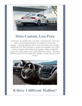 More Content, Less Price
In the past, LS models were very basic. Not anymore! Over and
above all the standard features the Malibu LS model also
includes: Chevrolet MyLink with 7 inch color touch screen display,
OnStar 4G LTE WI-FI hotspot (3 month trial included), rear vision
camera, compass and outside temp displays, sliding windshield
visors with vanity mirrors and 16 inch aluminum wheels. Having an
MSRP of only $23,995 makes 2016 Malibu a whole lotta car for the
money!
R there 2 different Malibus?
 