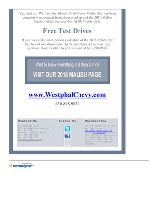 Yes, and no. We have the all-new 2016 Chevy Malibu that has been
completely redesigned from the ground up and the 2016 Malibu
Limited which features the old 2015 body style.
Free Test Drives
If you would like an in-person evaluation of the 2016 Malibu feel
free to visit our showroom. In the meantime if you have any
questions, don't hesitate to give us a call at 630-898-9630.
www.WestphalChevy.com
630-898-9630
Contact Us Follow Us Unsubscribe
Ron Westphal Chevy
1425 W. Ogden Ave Corner of
Rts. 30 & 34
Aurora, Illinois | 60503
Tel. 630-898-9630
Fax. 630-898-4875
www.WestphalChevy.com
You are subscribed to this
mailing list as
SALES@WESTPHALCHEVY.COM.
Please click here to modify
your message preferences or
to unsubscribe from any
future mailings. We will
respect all unsubscribe
requests.
 