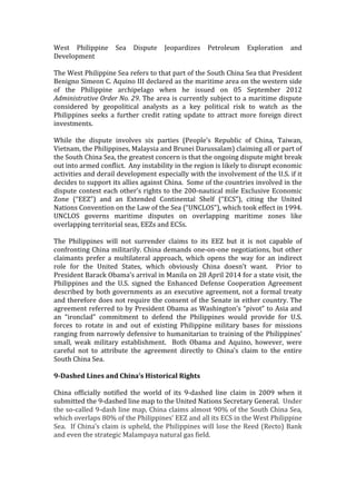 West	
   Philippine	
   Sea	
   Dispute	
   Jeopardizes	
   Petroleum	
   Exploration	
   and	
  
Development	
  
	
  
The	
  West	
  Philippine	
  Sea	
  refers	
  to	
  that	
  part	
  of	
  the	
  South	
  China	
  Sea	
  that	
  President	
  
Benigno	
  Simeon	
  C.	
  Aquino	
  III	
  declared	
  as	
  the	
  maritime	
  area	
  on	
  the	
  western	
  side	
  
of	
   the	
   Philippine	
   archipelago	
   when	
   he	
   issued	
   on	
   05	
   September	
   2012	
  
Administrative	
  Order	
  No.	
  29.	
  The	
  area	
  is	
  currently	
  subject	
  to	
  a	
  maritime	
  dispute	
  
considered	
   by	
   geopolitical	
   analysts	
   as	
   a	
   key	
   political	
   risk	
   to	
   watch	
   as	
   the	
  
Philippines	
   seeks	
   a	
   further	
   credit	
   rating	
   update	
   to	
   attract	
   more	
   foreign	
   direct	
  
investments.	
  	
  
	
  
While	
   the	
   dispute	
   involves	
   six	
   parties	
   (People’s	
   Republic	
   of	
   China,	
   Taiwan,	
  
Vietnam,	
  the	
  Philippines,	
  Malaysia	
  and	
  Brunei	
  Darussalam)	
  claiming	
  all	
  or	
  part	
  of	
  
the	
  South	
  China	
  Sea,	
  the	
  greatest	
  concern	
  is	
  that	
  the	
  ongoing	
  dispute	
  might	
  break	
  
out	
  into	
  armed	
  conflict.	
  	
  Any	
  instability	
  in	
  the	
  region	
  is	
  likely	
  to	
  disrupt	
  economic	
  
activities	
  and	
  derail	
  development	
  especially	
  with	
  the	
  involvement	
  of	
  the	
  U.S.	
  if	
  it	
  
decides	
  to	
  support	
  its	
  allies	
  against	
  China.	
  	
  Some	
  of	
  the	
  countries	
  involved	
  in	
  the	
  
dispute	
  contest	
  each	
  other’s	
  rights	
  to	
  the	
  200-­‐nautical	
  mile	
  Exclusive	
  Economic	
  
Zone	
   (“EEZ”)	
   and	
   an	
   Extended	
   Continental	
   Shelf	
   (“ECS”),	
   citing	
   the	
   United	
  
Nations	
  Convention	
  on	
  the	
  Law	
  of	
  the	
  Sea	
  (“UNCLOS”),	
  which	
  took	
  effect	
  in	
  1994.	
  
UNCLOS	
   governs	
   maritime	
   disputes	
   on	
   overlapping	
   maritime	
   zones	
   like	
  
overlapping	
  territorial	
  seas,	
  EEZs	
  and	
  ECSs.	
  
	
  
The	
   Philippines	
   will	
   not	
   surrender	
   claims	
   to	
   its	
   EEZ	
   but	
   it	
   is	
   not	
   capable	
   of	
  
confronting	
  China	
  militarily.	
  China	
  demands	
  one-­‐on-­‐one	
  negotiations,	
  but	
  other	
  
claimants	
   prefer	
   a	
   multilateral	
   approach,	
   which	
   opens	
   the	
   way	
   for	
   an	
   indirect	
  
role	
   for	
   the	
   United	
   States,	
   which	
   obviously	
   China	
   doesn’t	
   want.	
   	
   Prior	
   to	
  
President	
  Barack	
  Obama’s	
  arrival	
  in	
  Manila	
  on	
  28	
  April	
  2014	
  for	
  a	
  state	
  visit,	
  the	
  
Philippines	
   and	
   the	
   U.S.	
   signed	
   the	
   Enhanced	
   Defense	
   Cooperation	
   Agreement	
  
described	
  by	
  both	
  governments	
  as	
  an	
  executive	
  agreement,	
  not	
  a	
  formal	
  treaty	
  
and	
  therefore	
  does	
  not	
  require	
  the	
  consent	
  of	
  the	
  Senate	
  in	
  either	
  country.	
  The	
  
agreement	
  referred	
  to	
  by	
  President	
  Obama	
  as	
  Washington’s	
  “pivot”	
  to	
  Asia	
  and	
  
an	
   “ironclad”	
   commitment	
   to	
   defend	
   the	
   Philippines	
   would	
   provide	
   for	
   U.S.	
  
forces	
   to	
   rotate	
   in	
   and	
   out	
   of	
   existing	
   Philippine	
   military	
   bases	
   for	
   missions	
  
ranging	
  from	
  narrowly	
  defensive	
  to	
  humanitarian	
  to	
  training	
  of	
  the	
  Philippines’	
  
small,	
   weak	
   military	
   establishment.	
   	
   Both	
   Obama	
   and	
   Aquino,	
   however,	
   were	
  
careful	
   not	
   to	
   attribute	
   the	
   agreement	
   directly	
   to	
   China’s	
   claim	
   to	
   the	
   entire	
  
South	
  China	
  Sea.	
  	
  
	
  
9-­‐Dashed	
  Lines	
  and	
  China’s	
  Historical	
  Rights	
  
	
  
China	
   officially	
   notified	
   the	
   world	
   of	
   its	
   9-­‐dashed	
   line	
   claim	
   in	
   2009	
   when	
   it	
  
submitted	
  the	
  9-­‐dashed	
  line	
  map	
  to	
  the	
  United	
  Nations	
  Secretary	
  General.	
  	
  Under	
  
the	
  so-­‐called	
  9-­‐dash	
  line	
  map,	
  China	
  claims	
  almost	
  90%	
  of	
  the	
  South	
  China	
  Sea,	
  
which	
  overlaps	
  80%	
  of	
  the	
  Philippines’	
  EEZ	
  and	
  all	
  its	
  ECS	
  in	
  the	
  West	
  Philippine	
  
Sea.	
  	
  If	
  China’s	
  claim	
  is	
  upheld,	
  the	
  Philippines	
  will	
  lose	
  the	
  Reed	
  (Recto)	
  Bank	
  
and	
  even	
  the	
  strategic	
  Malampaya	
  natural	
  gas	
  field.	
  	
  
 