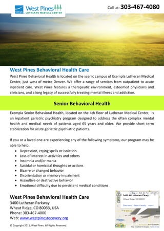 West Pines Behavioral Health Care
West Pines Behavioral Health is located on the scenic campus of Exempla Lutheran Medical
Center, just west of metro Denver. We offer a range of services from outpatient to acute
inpatient care. West Pines features a therapeutic environment, esteemed physicians and
clinicians, and a long legacy of successfully treating mental illness and addiction.
Exempla Senior Behavioral Health, located on the 4th floor of Lutheran Medical Center, is
an inpatient geriatric psychiatry program designed to address the often complex mental
health and medical needs of patients aged 65 years and older. We provide short term
stabilization for acute geriatric psychiatric patients.
If you or a loved one are experiencing any of the following symptoms, our program may be
able to help.
 Depression, crying spells or isolation
 Loss of interest in activities and others
 Insomnia and/or mania
 Suicidal or homicidal thoughts or actions
 Bizarre or changed behavior
 Disorientation or memory impairment
 Assaultive or destructive behavior
 Emotional difficulty due to persistent medical conditions
West Pines Behavioral Health Care
3400 Lutheran Parkway
Wheat Ridge, CO 80033, USA
Phone: 303-467-4000
Web: www.westpinesrecovery.org
© Copyright 2011, West Pines. All Rights Reserved.
Call us: 303-467-4080
Senior Behavioral Health
 