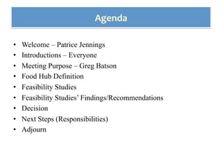 •  Welcome – Patrice Jennings
•  Introductions – Everyone
•  Meeting Purpose – Greg Batson
•  Food Hub Definition
•  Feasibility Studies
•  Feasibility Studies’ Findings/Recommendations
•  Decision
•  Next Steps (Responsibilities)
•  Adjourn
Agenda	
 