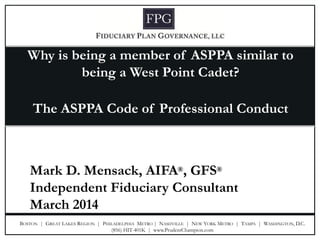 BOSTON | GREAT LAKES REGION | PHILADELPHIA METRO | NASHVILLE | NEW YORK METRO | TAMPA | WASHINGTON, D.C. 
(856) HIT-401K | www.PrudentChampion.com 
Why is being a member of ASPPA similar to being a West Point Cadet? 
The ASPPA Code of Professional Conduct 
Mark D. Mensack, AIFA®, GFS® 
Independent Fiduciary Consultant 
March 2014  
