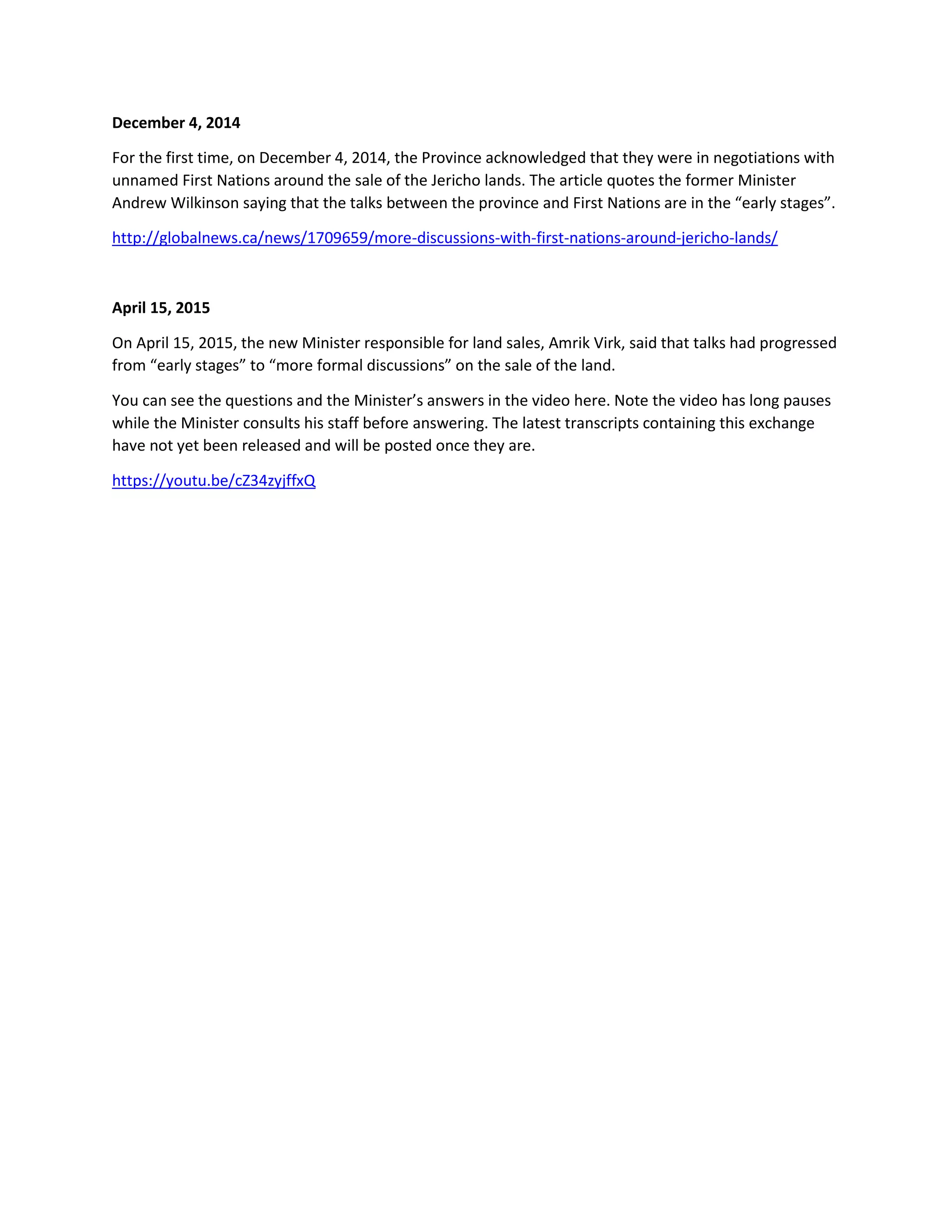 December 4, 2014
For the first time, on December 4, 2014, the Province acknowledged that they were in negotiations with
unnamed First Nations around the sale of the Jericho lands. The article quotes the former Minister
Andrew Wilkinson saying that the talks between the province and First Nations are in the “early stages”.
http://globalnews.ca/news/1709659/more-discussions-with-first-nations-around-jericho-lands/
April 15, 2015
On April 15, 2015, the new Minister responsible for land sales, Amrik Virk, said that talks had progressed
from “early stages” to “more formal discussions” on the sale of the land.
You can see the questions and the Minister’s answers in the video here. Note the video has long pauses
while the Minister consults his staff before answering. The latest transcripts containing this exchange
have not yet been released and will be posted once they are.
https://youtu.be/cZ34zyjffxQ
 