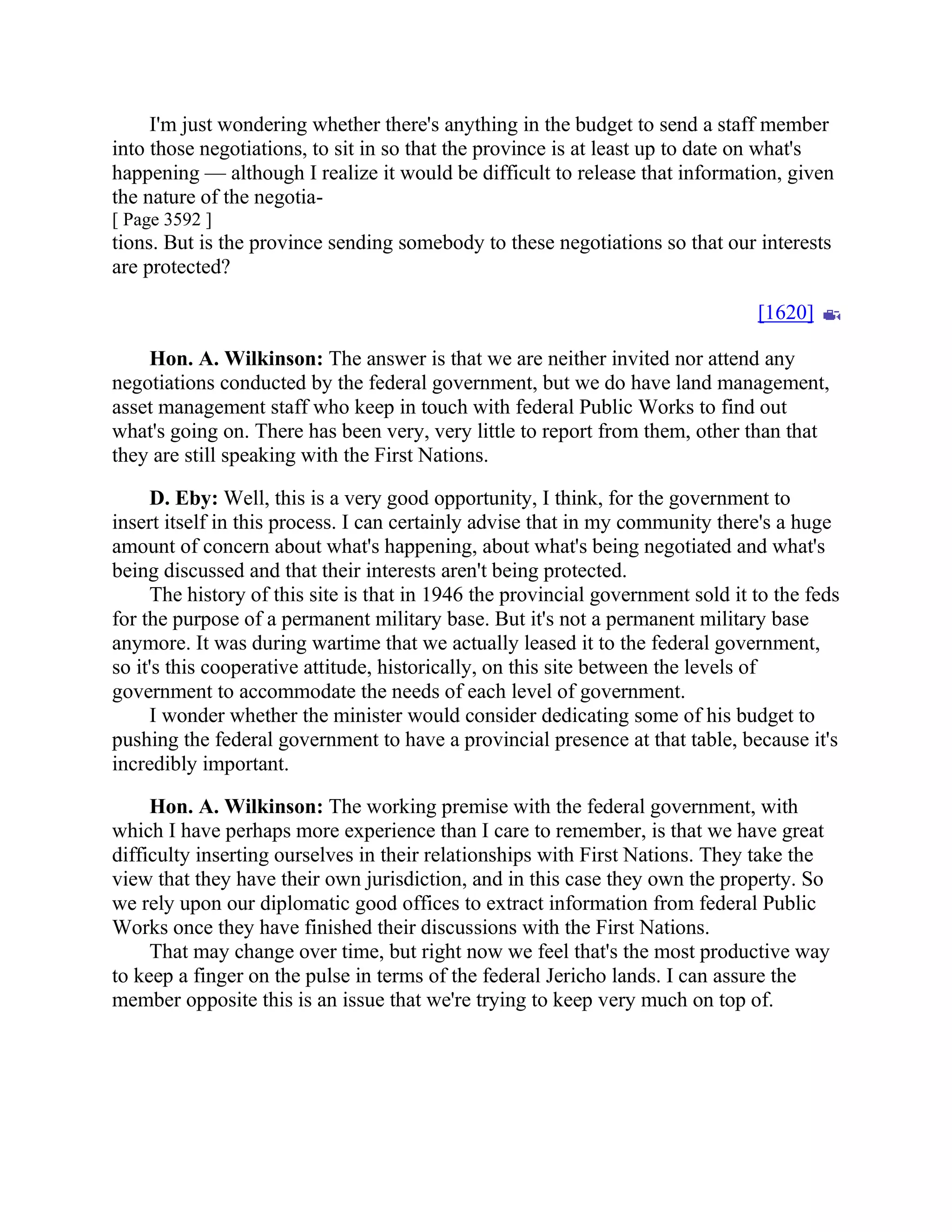 I'm just wondering whether there's anything in the budget to send a staff member
into those negotiations, to sit in so that the province is at least up to date on what's
happening — although I realize it would be difficult to release that information, given
the nature of the negotia-
[ Page 3592 ]
tions. But is the province sending somebody to these negotiations so that our interests
are protected?
[1620]
Hon. A. Wilkinson: The answer is that we are neither invited nor attend any
negotiations conducted by the federal government, but we do have land management,
asset management staff who keep in touch with federal Public Works to find out
what's going on. There has been very, very little to report from them, other than that
they are still speaking with the First Nations.
D. Eby: Well, this is a very good opportunity, I think, for the government to
insert itself in this process. I can certainly advise that in my community there's a huge
amount of concern about what's happening, about what's being negotiated and what's
being discussed and that their interests aren't being protected.
The history of this site is that in 1946 the provincial government sold it to the feds
for the purpose of a permanent military base. But it's not a permanent military base
anymore. It was during wartime that we actually leased it to the federal government,
so it's this cooperative attitude, historically, on this site between the levels of
government to accommodate the needs of each level of government.
I wonder whether the minister would consider dedicating some of his budget to
pushing the federal government to have a provincial presence at that table, because it's
incredibly important.
Hon. A. Wilkinson: The working premise with the federal government, with
which I have perhaps more experience than I care to remember, is that we have great
difficulty inserting ourselves in their relationships with First Nations. They take the
view that they have their own jurisdiction, and in this case they own the property. So
we rely upon our diplomatic good offices to extract information from federal Public
Works once they have finished their discussions with the First Nations.
That may change over time, but right now we feel that's the most productive way
to keep a finger on the pulse in terms of the federal Jericho lands. I can assure the
member opposite this is an issue that we're trying to keep very much on top of.
 