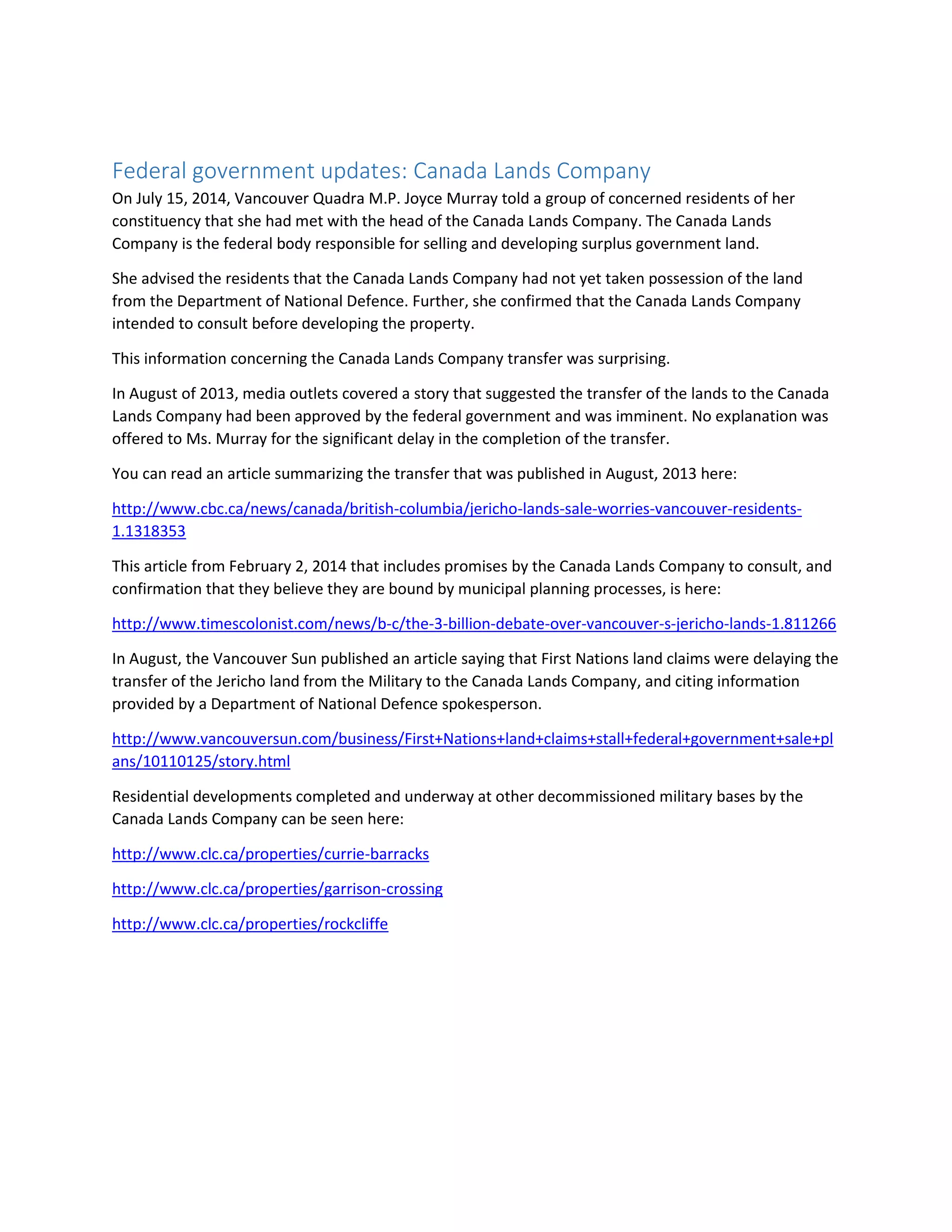 Federal government updates: Canada Lands Company
On July 15, 2014, Vancouver Quadra M.P. Joyce Murray told a group of concerned residents of her
constituency that she had met with the head of the Canada Lands Company. The Canada Lands
Company is the federal body responsible for selling and developing surplus government land.
She advised the residents that the Canada Lands Company had not yet taken possession of the land
from the Department of National Defence. Further, she confirmed that the Canada Lands Company
intended to consult before developing the property.
This information concerning the Canada Lands Company transfer was surprising.
In August of 2013, media outlets covered a story that suggested the transfer of the lands to the Canada
Lands Company had been approved by the federal government and was imminent. No explanation was
offered to Ms. Murray for the significant delay in the completion of the transfer.
You can read an article summarizing the transfer that was published in August, 2013 here:
http://www.cbc.ca/news/canada/british-columbia/jericho-lands-sale-worries-vancouver-residents-
1.1318353
This article from February 2, 2014 that includes promises by the Canada Lands Company to consult, and
confirmation that they believe they are bound by municipal planning processes, is here:
http://www.timescolonist.com/news/b-c/the-3-billion-debate-over-vancouver-s-jericho-lands-1.811266
In August, the Vancouver Sun published an article saying that First Nations land claims were delaying the
transfer of the Jericho land from the Military to the Canada Lands Company, and citing information
provided by a Department of National Defence spokesperson.
http://www.vancouversun.com/business/First+Nations+land+claims+stall+federal+government+sale+pl
ans/10110125/story.html
Residential developments completed and underway at other decommissioned military bases by the
Canada Lands Company can be seen here:
http://www.clc.ca/properties/currie-barracks
http://www.clc.ca/properties/garrison-crossing
http://www.clc.ca/properties/rockcliffe
 