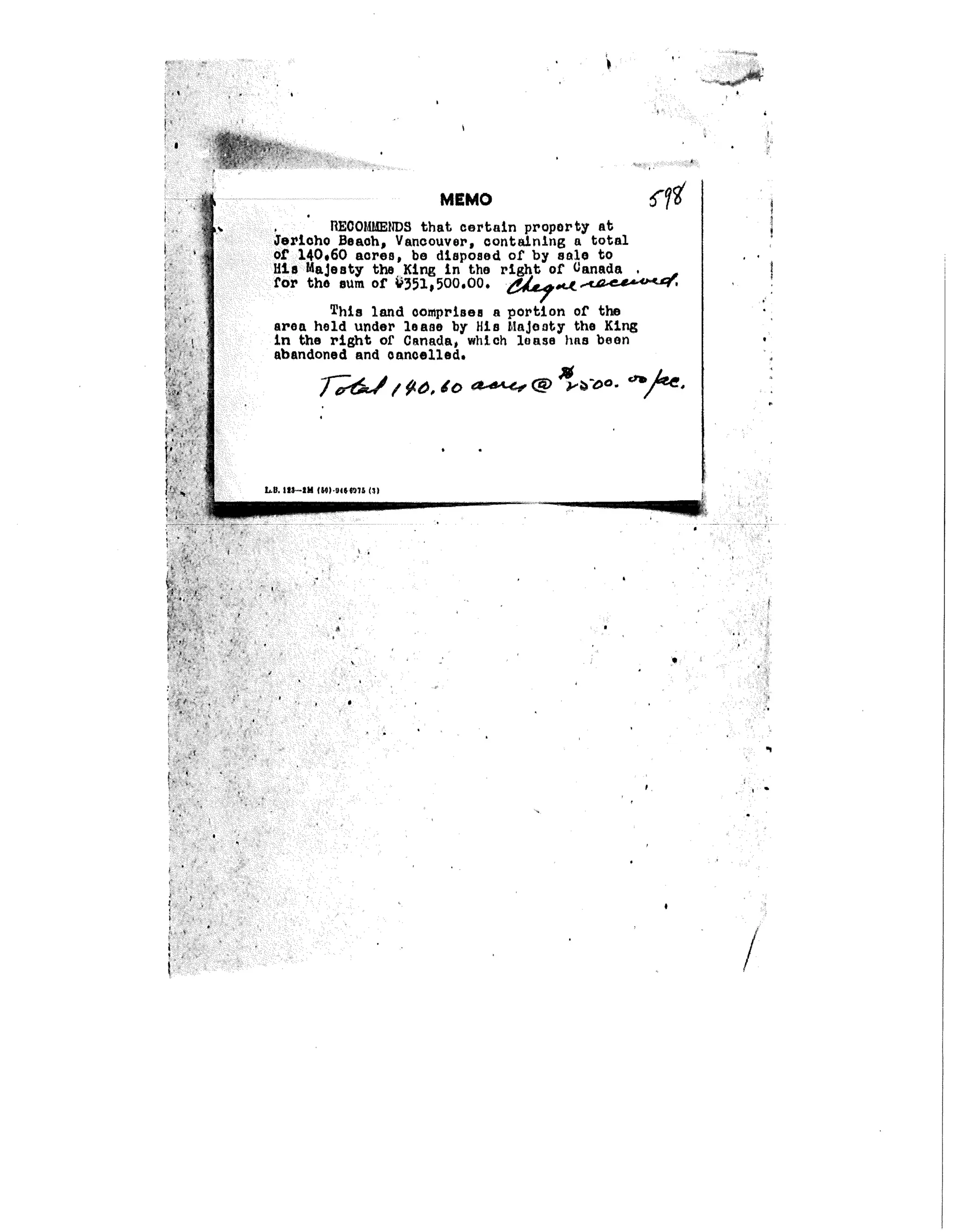 +
RECOÿEÿS that certain property at
erleho Beach, Vancouver, containing a total
of 140.60 acres, be disposed of by sale to
Mia ÿaJeaty the Ktnÿ In the /ÿ,ÿ.ÿÿuÿ-'ÿ'ÿxaÿ'for the sum of ÿ351,500.O0. right of ÿanada , ,,
--¢
This land comprises a portion of the
area held under lease by His HaJooty the Kirÿ
in the right of Canada, which lease has been
abandoned and cancelled.
LB. IIF-IW (.)-9+[+.11t, (31
L _ II --
+
J
+,
P
+
+,
+
+;
++
i
+
+ ,
/
 