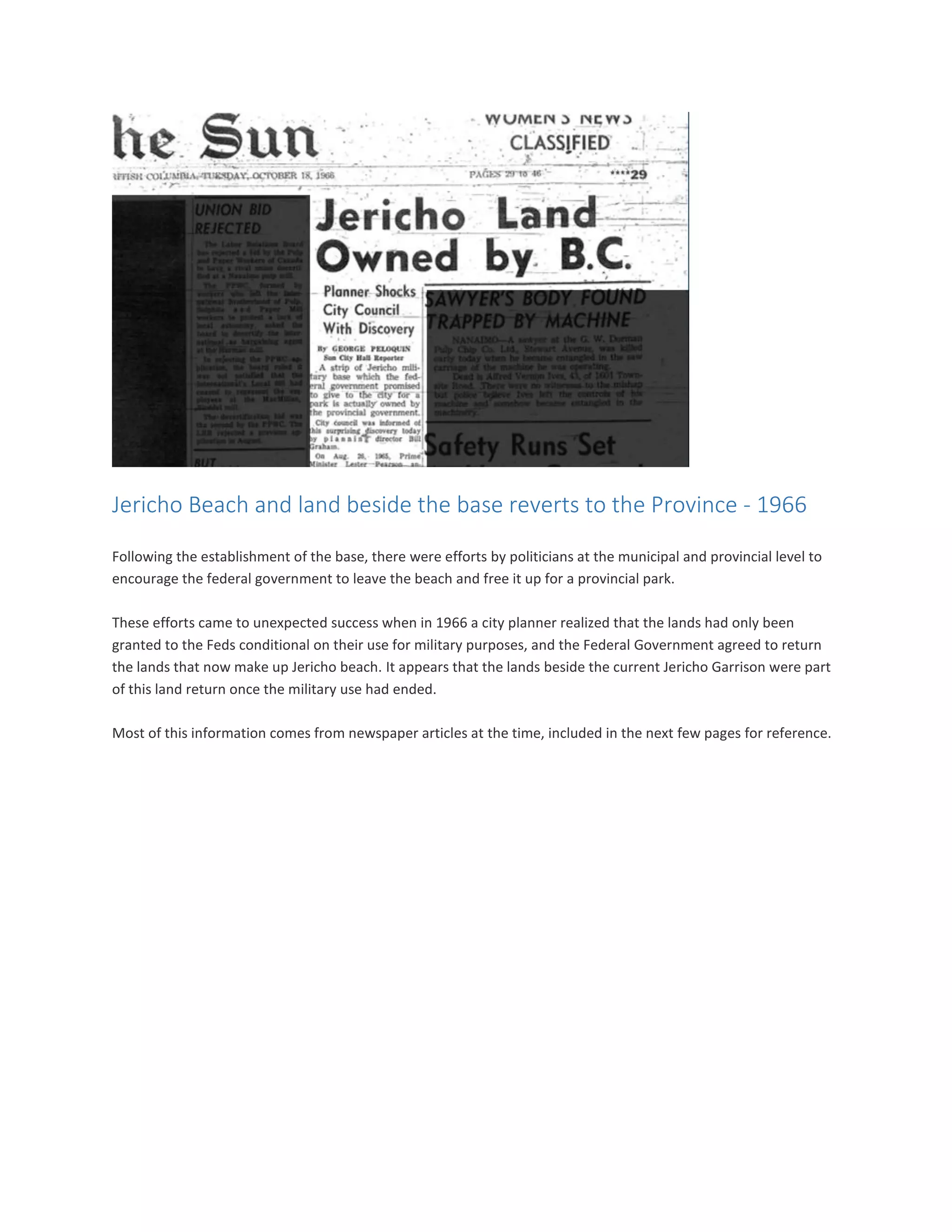 Jericho Beach and land beside the base reverts to the Province - 1966
Following the establishment of the base, there were efforts by politicians at the municipal and provincial level to
encourage the federal government to leave the beach and free it up for a provincial park.
These efforts came to unexpected success when in 1966 a city planner realized that the lands had only been
granted to the Feds conditional on their use for military purposes, and the Federal Government agreed to return
the lands that now make up Jericho beach. It appears that the lands beside the current Jericho Garrison were part
of this land return once the military use had ended.
Most of this information comes from newspaper articles at the time, included in the next few pages for reference.
 