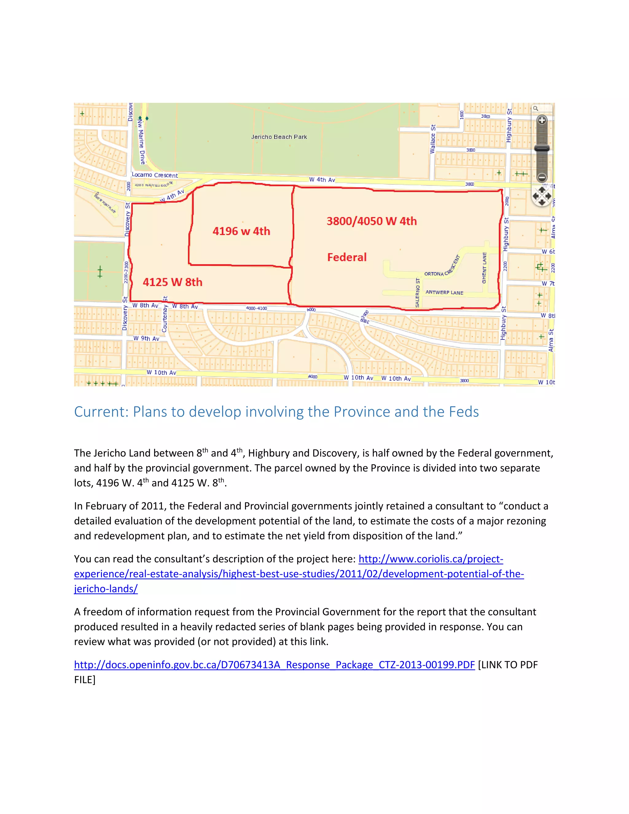 Current: Plans to develop involving the Province and the Feds
The Jericho Land between 8th
and 4th
, Highbury and Discovery, is half owned by the Federal government,
and half by the provincial government. The parcel owned by the Province is divided into two separate
lots, 4196 W. 4th
and 4125 W. 8th
.
In February of 2011, the Federal and Provincial governments jointly retained a consultant to “conduct a
detailed evaluation of the development potential of the land, to estimate the costs of a major rezoning
and redevelopment plan, and to estimate the net yield from disposition of the land.”
You can read the consultant’s description of the project here: http://www.coriolis.ca/project-
experience/real-estate-analysis/highest-best-use-studies/2011/02/development-potential-of-the-
jericho-lands/
A freedom of information request from the Provincial Government for the report that the consultant
produced resulted in a heavily redacted series of blank pages being provided in response. You can
review what was provided (or not provided) at this link.
http://docs.openinfo.gov.bc.ca/D70673413A_Response_Package_CTZ-2013-00199.PDF [LINK TO PDF
FILE]
 