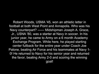 Robert Woods, USMA '45, won an athletic letter in
football at both West Point and Annapolis. Who was his
Navy counterpart?...