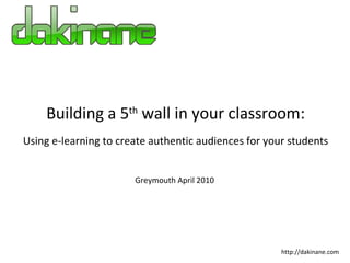 Building a 5 th  wall in your classroom: Using e-learning to create authentic audiences for your students http://dakinane.com Greymouth April 2010 