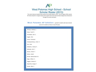 West Potomac High School - School
Scholar Roster (2013)
This roster shows all students who earned an AP Scholar Award in 2013. The AP Program offers several
AP Scholar Awards to recognize high school students who have demonstrated college-level achievement
through AP courses and exams.

– granted to students who have received
scores of 3 or better on three or more AP exams.

Africano, Anthony J.
Ahsan, Tausif R.
Al-Saadawi, Sami S.
Angjeli, Chris
Annan, Emmanuel
Antwiwaah-Bonsu, Esther A.
Aziz, Amal
Balladares, Vanessa P.
Bednarek, John F.
Benson, Patrick T.
Berkon, Daniel
Bervell, Martha-Marie M.
Boger, William H.
Boggess, Michael R.
Bowerfind, George T.
Brooks, Mary C.

 