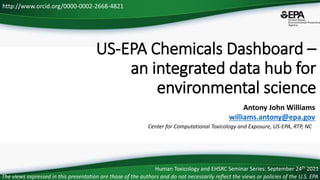 Center for Computational Toxicology and Exposure, US-EPA, RTP, NC
http://www.orcid.org/0000-0002-2668-4821
US-EPA Chemicals Dashboard –
an integrated data hub for
environmental science
The views expressed in this presentation are those of the authors and do not necessarily reflect the views or policies of the U.S. EPA
Antony John Williams
williams.antony@epa.gov
Human Toxicology and EHSRC Seminar Series: September 24th 2021
 
